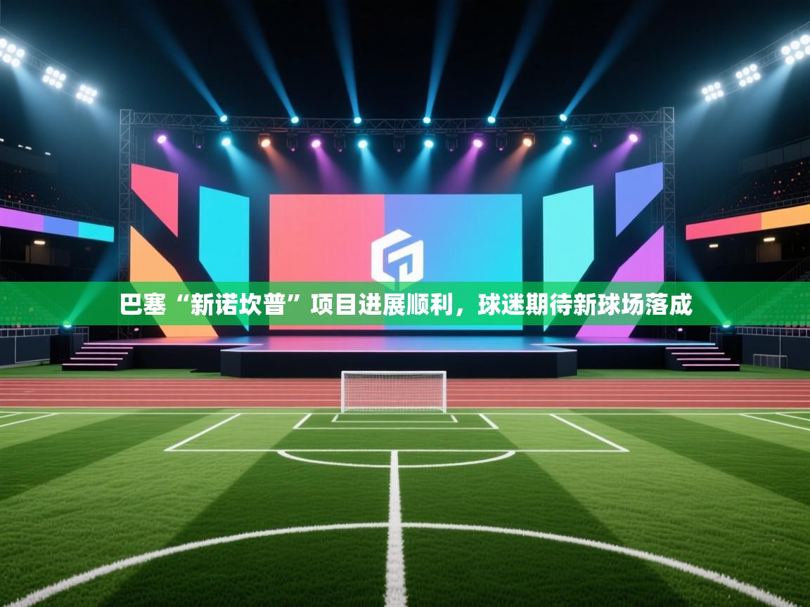 开云体育登录入口网址-巴塞“新诺坎普”项目进展顺利，球迷期待新球场落成  第3张