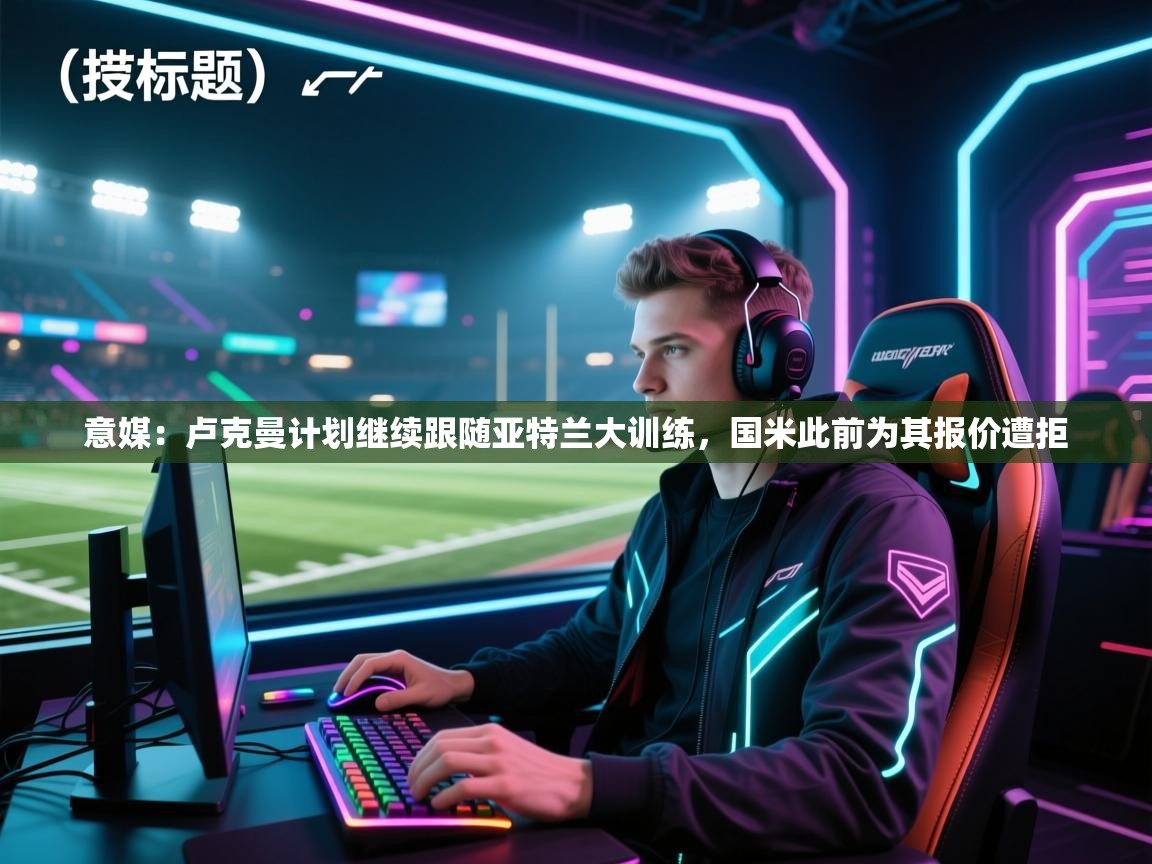 开云体育app下载地址-意媒:卢克曼计划继续跟随亚特兰大训练,国米此前为其报价遭拒 第3张