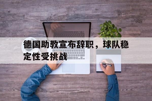 开运体育网页版-关于德国助教宣布辞职，球队稳定性受挑战的信息